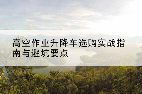 南开区升降车怎么选-高空作业升降车选购实战指南与避坑要点