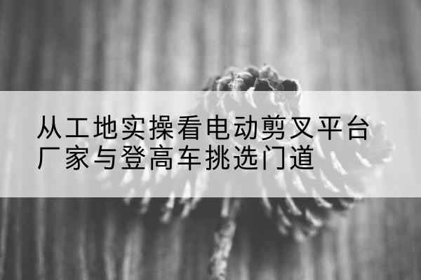 南开区电动剪叉升降平台厂家-从工地实操看电动剪叉平台厂家与登高车挑选门道