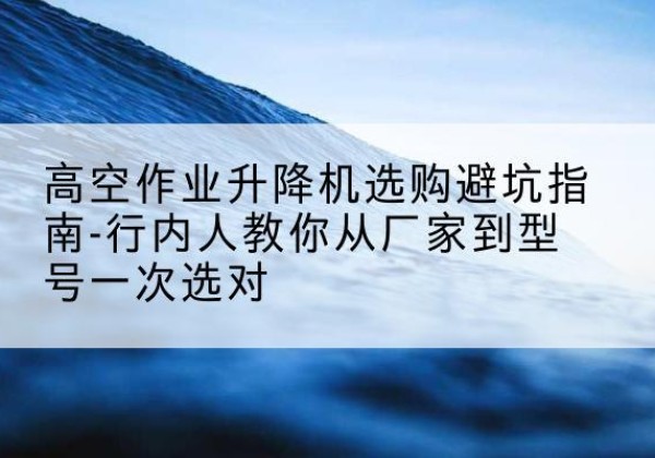 南开区升降平台厂家-高空作业升降机选购避坑指南-行内人教你从厂家到型号一次选对