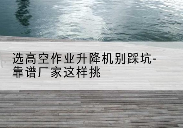 南开区剪叉式升降机厂家-选高空作业升降机别踩坑-靠谱厂家这样挑