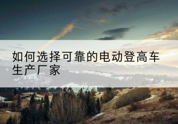 南开区电动登高车厂家-如何选择可靠的电动登高车生产厂家
