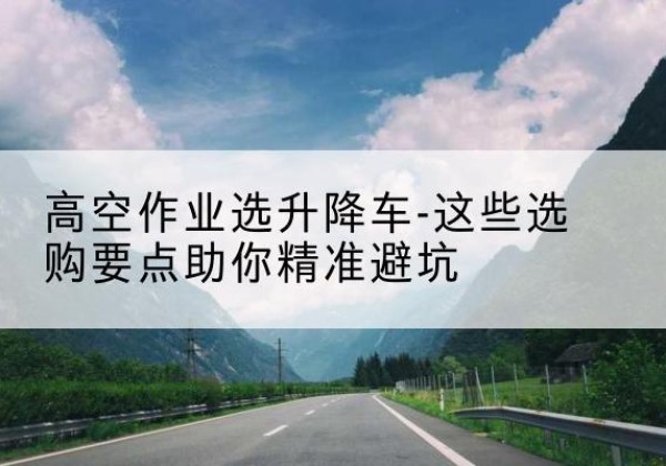 南开区升降车厂家-高空作业选升降车-这些选购要点助你*避坑