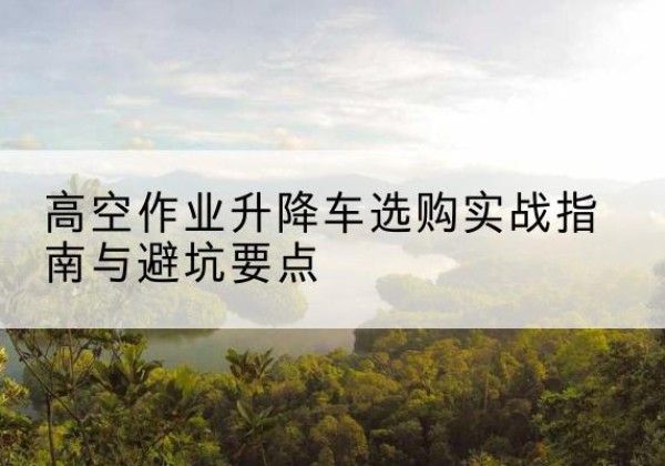 南开区升降车怎么选-高空作业升降车选购实战指南与避坑要点