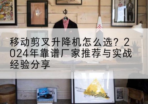 南开区升降平台厂家推荐-移动剪叉升降机怎么选？2024年靠谱厂家推荐与实战经验分享